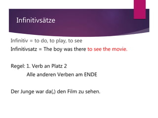 Infinitivsätze
Infinitiv = to do, to play, to see
Infinitivsatz = The boy was there to see the movie.
Regel: 1. Verb an Platz 2
Alle anderen Verben am ENDE
Der Junge war da(,) den Film zu sehen.
 