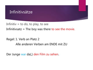 Infinitivsätze
Infinitiv = to do, to play, to see
Infinitivsatz = The boy was there to see the movie.
Regel: 1. Verb an Platz 2
Alle anderen Verben am ENDE mit ZU
Der Junge war da(,) den Film zu sehen.
 