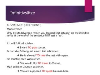 Infinitivsätze
AUSNAHME!!! (EXCEPTION!!!)
Modalverben
Only by Modalverben (which you learned first actually) do the infinitive
verbs at the end of the sentence NOT get a “zu”.
Ich will Fußball spielen.
 I want TO play soccer.
Er darf die Prüfung mit einem Kuli schreiben.
 He is allowed TO take the test with a pen.
Sie möchte nach Wien reisen.
 She would like TO travel to Vienna.
Man soll hier Deutsch sprechen.
 You are supposed TO speak German here.
 