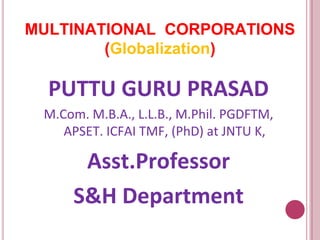 MULTINATIONAL CORPORATIONS
(Globalization)
PUTTU GURU PRASAD
M.Com. M.B.A., L.L.B., M.Phil. PGDFTM,
APSET. ICFAI TMF, (PhD) at JNTU K,
Asst.Professor
S&H Department
 