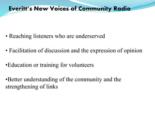 Everitt’s New Voices of Community Radio
• Reaching listeners who are underserved
• Facilitation of discussion and the expression of opinion
•Education or training for volunteers
•Better understanding of the community and the
strengthening of links
 