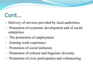 Cont…
• Delivery of services provided by local authorities
• Promotion of economic development and of social
enterprises
• The promotion of employment
• Gaining work experience
• Promotion of social inclusion
• Promotion of cultural and linguistic diversity
• Promotion of civic participation and volunteering
 