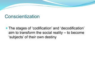 Conscientization
 The stages of ‘codification’ and ‘decodification’
aim to transform the social reality – to become
‘subjects’ of their own destiny
 