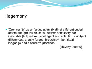 Hegemony
 ‘Community’ as an ‘articulation’ (Hall) of different social
actors and groups which is “neither necessary nor
inevitable [but] rather…contingent and volatile…a unity of
differences; a unity forged through symbol, ritual,
language and discursive practices”
(Howley 2005:6)
 