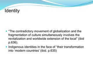 Identity
 “The contradictory movement of globalization and the
fragmentation of culture simultaneously involves the
revitalization and worldwide extension of the local” (ibid
p.636).
 Indigenous identities in the face of “their transformation
into ‘modern countries’ (ibid. p.635)
 
