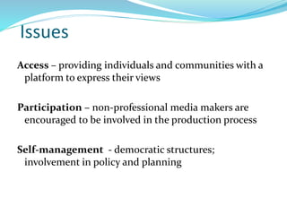 Issues
Access – providing individuals and communities with a
platform to express their views
Participation – non-professional media makers are
encouraged to be involved in the production process
Self-management - democratic structures;
involvement in policy and planning
 