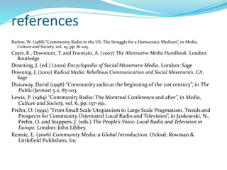 references
Barlow, W. (1988) “Community Radio in the US: The Struggle for a Democratic Medium”, in Media,
Culture and Society, vol. 19, pp. 81-105.
Coyer, K., Dowmunt, T. and Fountain, A. (2007) The Alternative Media Handbook. London:
Routledge
Downing, J. (ed.) (2010) Encyclopedia of Social Movement Media. London: Sage
Downing, J. (2000) Radical Media: Rebellious Communication and Social Movements. CA:
Sage
Dunaway, David (1998) “Community radio at the beginning of the 21st century”, in The
Public/Javnost 5.2, 87-103.
Lewis, P. (1984) “Community Radio: The Montreal Conference and after”, in Media,
Culture and Society, vol. 6, pp. 137-150.
Prehn, O. (1992) “From Small Scale Utopianism to Large Scale Pragmatism. Trends and
Prospects for Community Orientated Local Radio and Television”, in Jankowski, N.,
Prehn, O. and Stappers, J. (eds.) The People’s Voice: Local Radio and Television in
Europe. London: John Libbey.
Rennie, E. (2006) Community Media: a Global Introduction. Oxford: Rowman &
Littlefield Publishers, Inc
 
