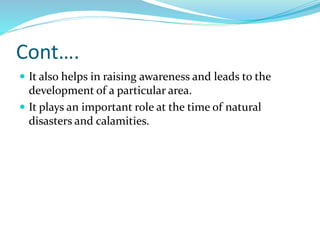 Cont….
 It also helps in raising awareness and leads to the
development of a particular area.
 It plays an important role at the time of natural
disasters and calamities.
 