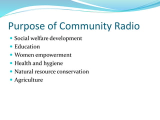 Purpose of Community Radio
 Social welfare development
 Education
 Women empowerment
 Health and hygiene
 Natural resource conservation
 Agriculture
 