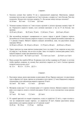 1 вариант.
1. Теплоход должен был пройти 72 км с определенной скоростью. Фактически, первую
половину пути он шел со скоростью на 3 км/ч меньше, а вторую на 3 км/ч больше, Чем ему
полагалось. На весь путь теплоход затратил 5 ч. На сколько минут опоздал теплоход?
А) 10 мин В) 3 мин С) 12 мин Д) 5 мин
2. Легковая машина выехала на 2 мин позднее грузовой и догнала грузовую машину через 10
км. Определите скорости машин, если легковая проезжает в час на 15 км больше, чем
грузовая.
А) 45 км/ч, 60 км/ч В) 55 км/ч, 70 км/ч С) 60 км/ч, 75 км/ч Д) 65 км/ч, 80 км/ч
3. Два автомобиля выезжают одновременно из одного города в другой. Скорость первого
автомобиля на 10 км/ч больше скорости второго и поэтому первый автомобиль приезжает на
1 ч раньше второго. Найдите скорость каждого автомобиля, зная, что расстояние между
городами 560 км.
А) 50 км/ч и 60 км/ч В) 40 км/ч и 60 км/ч С) 70 км/ч и 80 км/ч Д) 80 км/ч и 90 км/ч
4. Турист проплыл на лодке против течения реки 6 км и по озеру 15 км, затратив на весь путь
по озеру на 1 час больше, чем на путь по реке. Зная, что скорость течения реки равна 2 км/ч,
найдите скорость лодки при движении по озеру.
А) 5 км/ч или 6 км/ч В) 4 км/ч или 6 км/ч С) 3 км/ч или 2 км/ч Д) 4 км/ч или 3 км/ч
5. Поезд должен был пройти 840 км. В середине пути он был задержан на 30 минут, и поэтому
чтобы прибыть вовремя, он должен был увеличить скорость на 2 км/ч. Сколько времени
потратил поезд на весь путь?
А) 15 ч В) 12 ч С) 18 ч Д) 21 ч
2 вариант.
1. Расстояние между двумя пристанями на реке равно 40 км. Пароход проходит это расстояние
туда и обратно за 6 часов, причем на остановки в пути тратит 1,5 часа. Определите скорость
течения реки, если собственная скорость парохода 18 км/ч.
А) 2 км/ч В) 5 км/ч С) 3 км/ч Д) 4 км/ч
2. Моторная лодка шла 7 ч по течению реки и 6 ч против течения. Найдите скорость течения
реки, если скорость лодки в стоячей воде равна 10 км/ч и за все путешествие лодка прошла
132 км.
А) 7 км/ч В) 4 км/ч С) 2 км/ч Д) 3 км/ч
3. От первой пристани ко второй отправилась лодка со скоростью 12 км/ч, а через полчаса в
том же направлении вышел пароход со скоростью 20 км/ч. Каково расстояние между
пристанями, если пароход пришел на 1,5 ч раньше лодки?
А) 45 км В) 50 км С) 55 км Д) 60 км
 