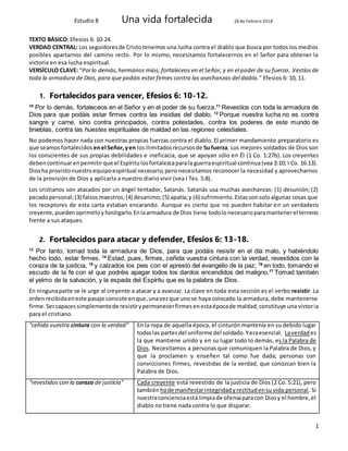 Estudio 8 Una vida fortalecida 16 de Febrero 2018
1
TEXTO BÁSICO: Efesios 6: 10-24.
VERDAD CENTRAL: Los seguidoresde Cristotenemos una lucha contra el diablo que busca por todos los medios
posibles apartarnos del camino recto. Por lo mismo, necesitamos fortalecernos en el Señor para obtener la
victoria en esa lucha espiritual.
VERSÍCULO CLAVE: “Porlo demás,hermanos míos, fortaleceos en el Señor, y en el poder de su fuerza. Vestíos de
toda la armadura de Dios, para que podáis estar firmes contra las asechanzas del diablo.” Efesios 6: 10, 11.
1. Fortalecidos para vencer, Efesios 6: 10-12.
10
Por lo demás, fortaleceos en el Señor y en el poder de su fuerza.11
Revestíos con toda la armadura de
Dios para que podáis estar firmes contra las insidias del diablo. 12
Porque nuestra lucha no es contra
sangre y carne, sino contra principados, contra potestades, contra los poderes de este mundo de
tinieblas, contra las huestes espirituales de maldad en las regiones celestiales.
No podemos hacer nada con nuestras propias fuerzas contra el diablo. El primer mandamiento preparatorio es
que seamosfortalecidos enel Señor,yen losilimitadosrecursosde Sufuerza. Los mejores soldados de Dios son
los conscientes de sus propias debilidades e ineficacia, que se apoyan sólo en Él (1 Co. 1:27b). Los creyentes
debencontinuarenpermitirque el Espíritulosfortalezcaparala guerraespiritual continua(vea 3:10; I Co. 16:13).
Diosha provistonuestroequipoespiritual necesario,pero necesitamos reconocer la necesidad y aprovecharnos
de la provisión de Dios y aplicarla a nuestro diario vivir (vea I Tes. 5:8).
Los cristianos son atacados por un ángel tentador, Satanás. Satanás usa muchas asechanzas: (1) desunión; (2)
pecadopersonal;(3) falsosmaestros;(4) desanimo;(5) apatía;y (6) sufrimiento.Estassonsoloalgunas cosas que
los receptores de esta carta estaban encarando. Aunque es cierto que no pueden habitar en un verdadero
creyente,pueden oprimirloyhostigarlo.Enlaarmadura de Dios tiene todolonecesarioparamantenerel terreno
frente a sus ataques.
2. Fortalecidos para atacar y defender, Efesios 6: 13-18.
13
Por tanto, tomad toda la armadura de Dios, para que podáis resistir en el día malo, y habiéndolo
hecho todo, estar firmes. 14
Estad, pues, firmes, ceñida vuestra cintura con la verdad, revestidos con la
coraza de la justicia, 15
y calzados los pies con el apresto del evangelio de la paz; 16
en todo, tomando el
escudo de la fe con el que podréis apagar todos los dardos encendidos del maligno.17
Tomad también
el yelmo de la salvación, y la espada del Espíritu que es la palabra de Dios.
En ningunaparte se le urge al creyente a atacar y a avanzar. La clave en toda esta sección es el verbo resistir. La
ordenrecibidaeneste pasaje consiste enque,unavezque unose haya colocado la armadura, debe mantenerse
firme. Sercapacessimplementede resistirypermanecerfirmesenestaépocade maldad,constituye una victoria
para el cristiano.
“ceñida vuestra cintura con la verdad” En la ropa de aquella época, el cinturón mantenía en su debido lugar
todaslas partesdel uniforme del soldado.Yeraesencial. Laverdad es
la que mantiene unido y en su lugar todo lo demás, es la Palabra de
Dios. Necesitamos a personas que comuniquen la Palabra de Dios, y
que la proclamen y enseñen tal como fue dada; personas con
convicciones firmes, revestidas de la verdad, que conozcan bien la
Palabra de Dios.
“revestidos con la coraza de justicia” Cada creyente está revestido de la justicia de Dios (2 Co. 5:21), pero
tambiénhade manifestarintegridadyrectitudensu vida personal. Si
nuestraconcienciaestálimpiade ofensaparacon Diosy el hombre,el
diablo no tiene nada contra lo que disparar.
 