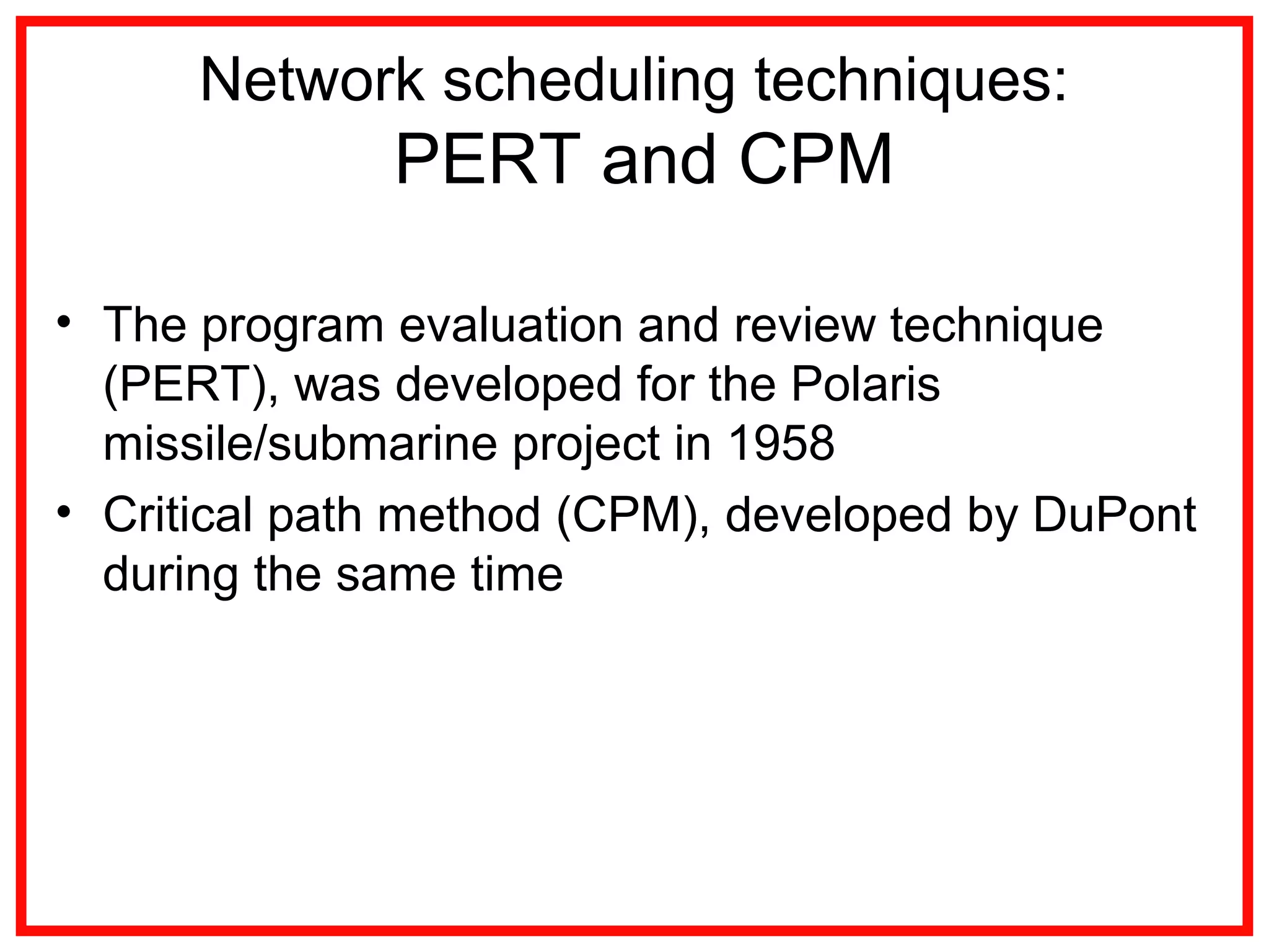 Network scheduling techniques:
PERT and CPM
• The program evaluation and review technique
(PERT), was developed for the Polaris
missile/submarine project in 1958
• Critical path method (CPM), developed by DuPont
during the same time
 