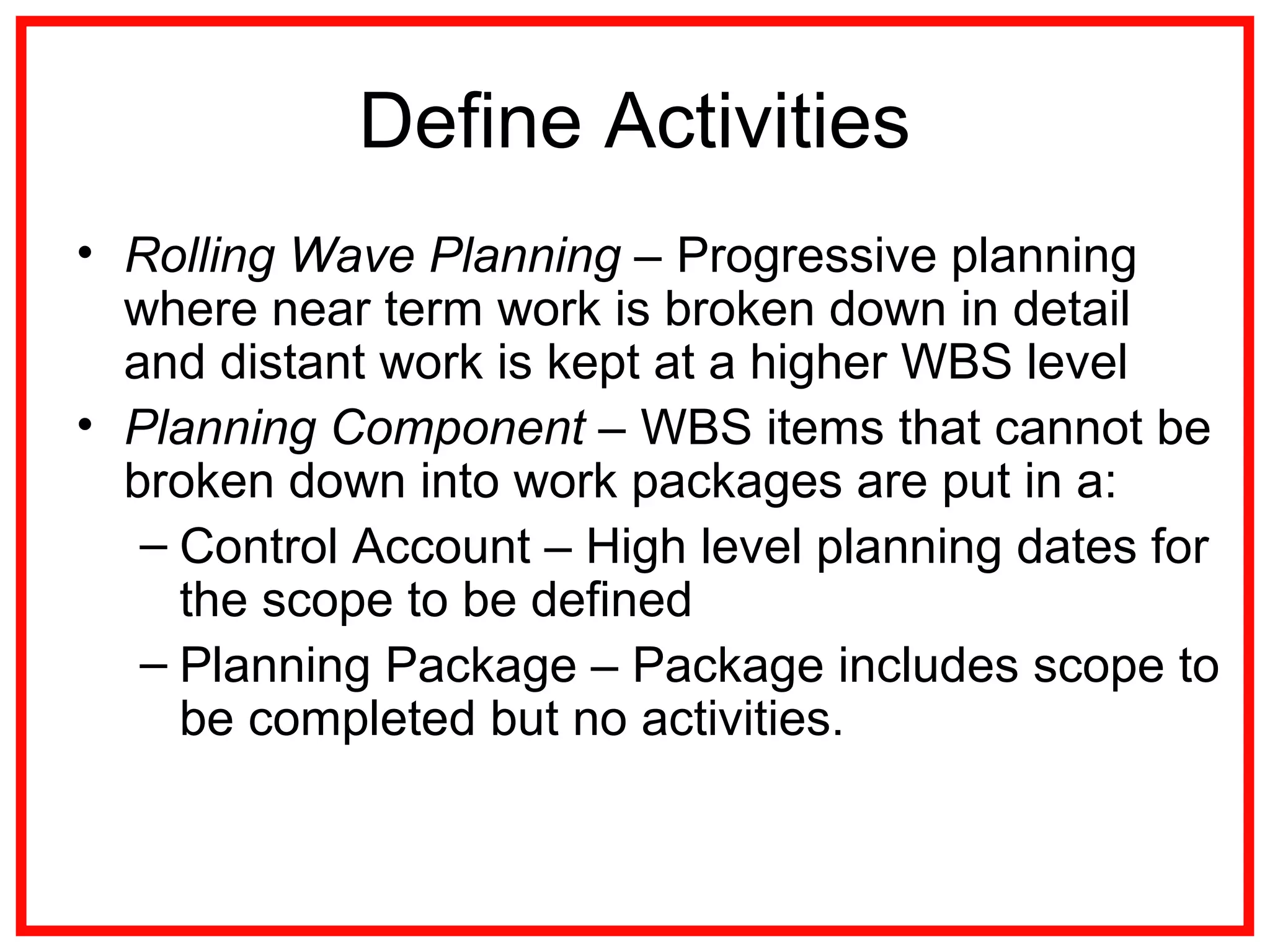 Define Activities
• Rolling Wave Planning – Progressive planning
where near term work is broken down in detail
and distant work is kept at a higher WBS level
• Planning Component – WBS items that cannot be
broken down into work packages are put in a:
– Control Account – High level planning dates for
the scope to be defined
– Planning Package – Package includes scope to
be completed but no activities.
 