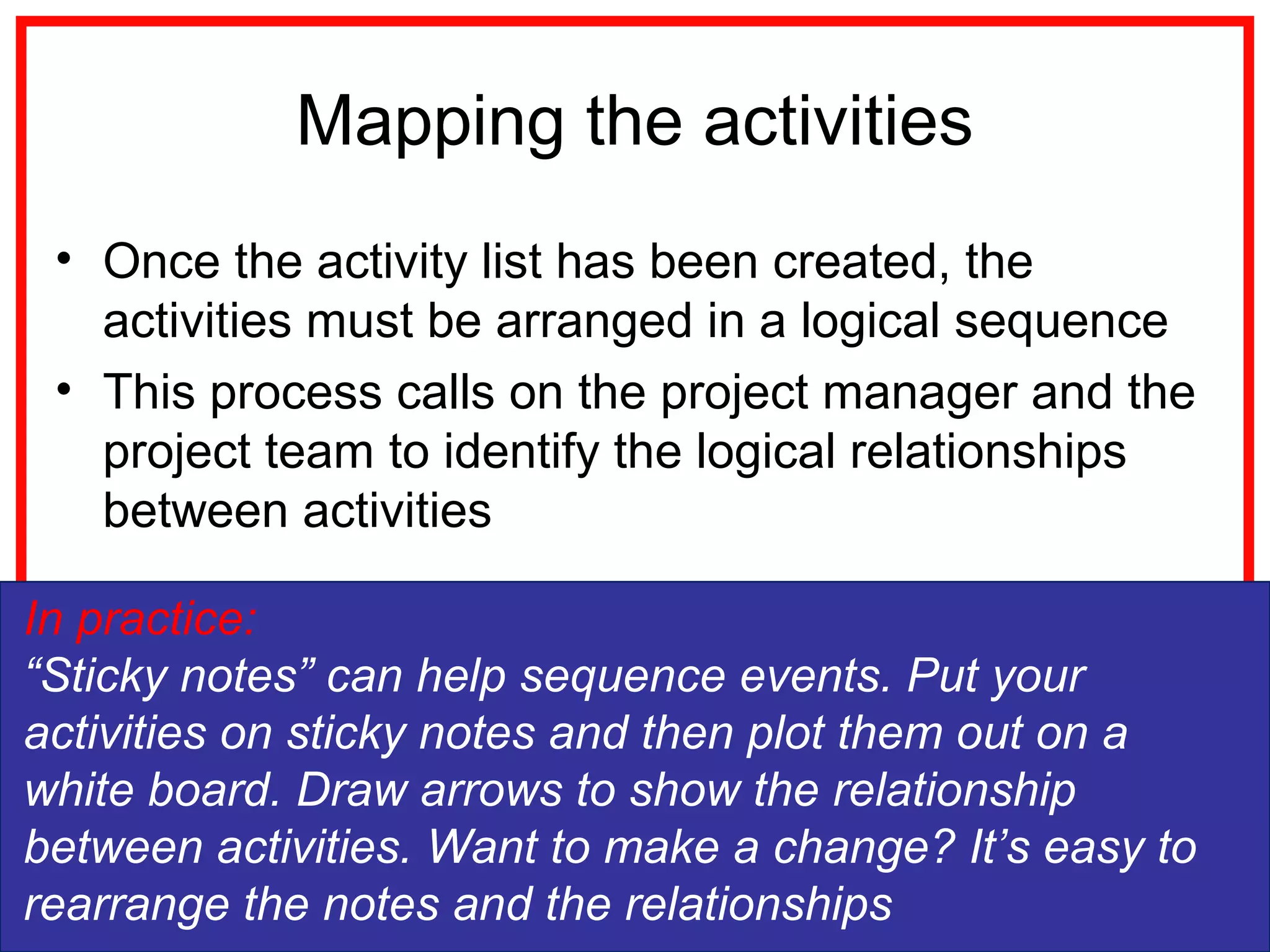 Mapping the activities
• Once the activity list has been created, the
activities must be arranged in a logical sequence
• This process calls on the project manager and the
project team to identify the logical relationships
between activities
In practice:
“Sticky notes” can help sequence events. Put your
activities on sticky notes and then plot them out on a
white board. Draw arrows to show the relationship
between activities. Want to make a change? It’s easy to
rearrange the notes and the relationships
 