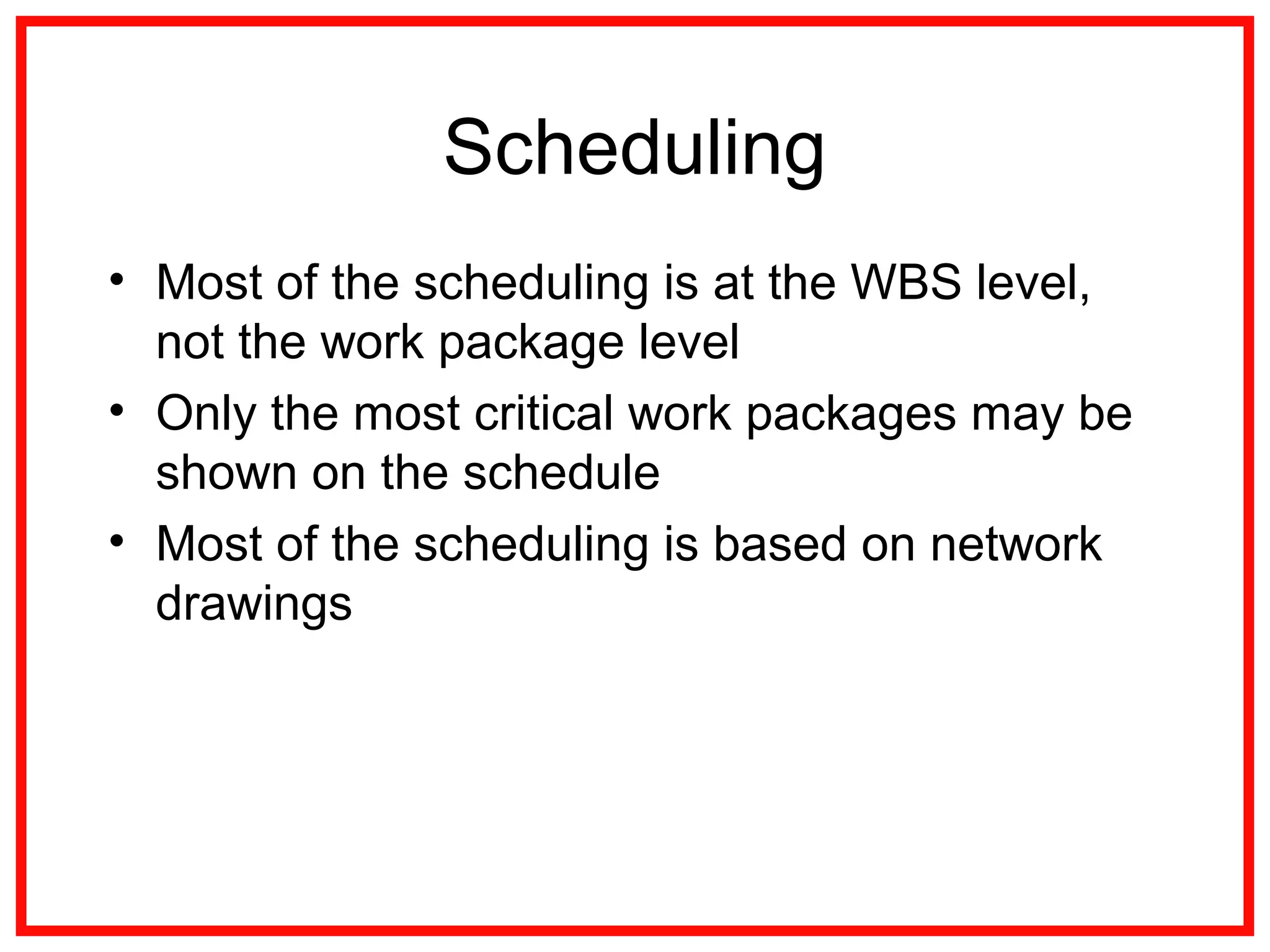 Scheduling
• Most of the scheduling is at the WBS level,
not the work package level
• Only the most critical work packages may be
shown on the schedule
• Most of the scheduling is based on network
drawings
 