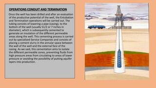 OPERATIONS CONDUIT AND TERMINATION
Once the well has been drilled and after an evaluation
of the productive potential of the well, the Entubation
and Termination operations will be carried out. The
tubing consists of lowering a pipe (casing), to the
bottom of the well (usually 51/2 or 7 inches in
diameter), which is subsequently cemented to
generate an insulation of the different permeable
areas along the well. This cementing process is carried
out by specialized Service Companies and consists of
placing a cement slurry in the annular space between
the wall of the well and the external face of the
casing. As we said, this cementation aims to isolate
the different permeable zones, preventing fluids from
high pressure areas from circulating to areas of lower
pressure or avoiding the possibility of putting aquifer
layers into production.
 