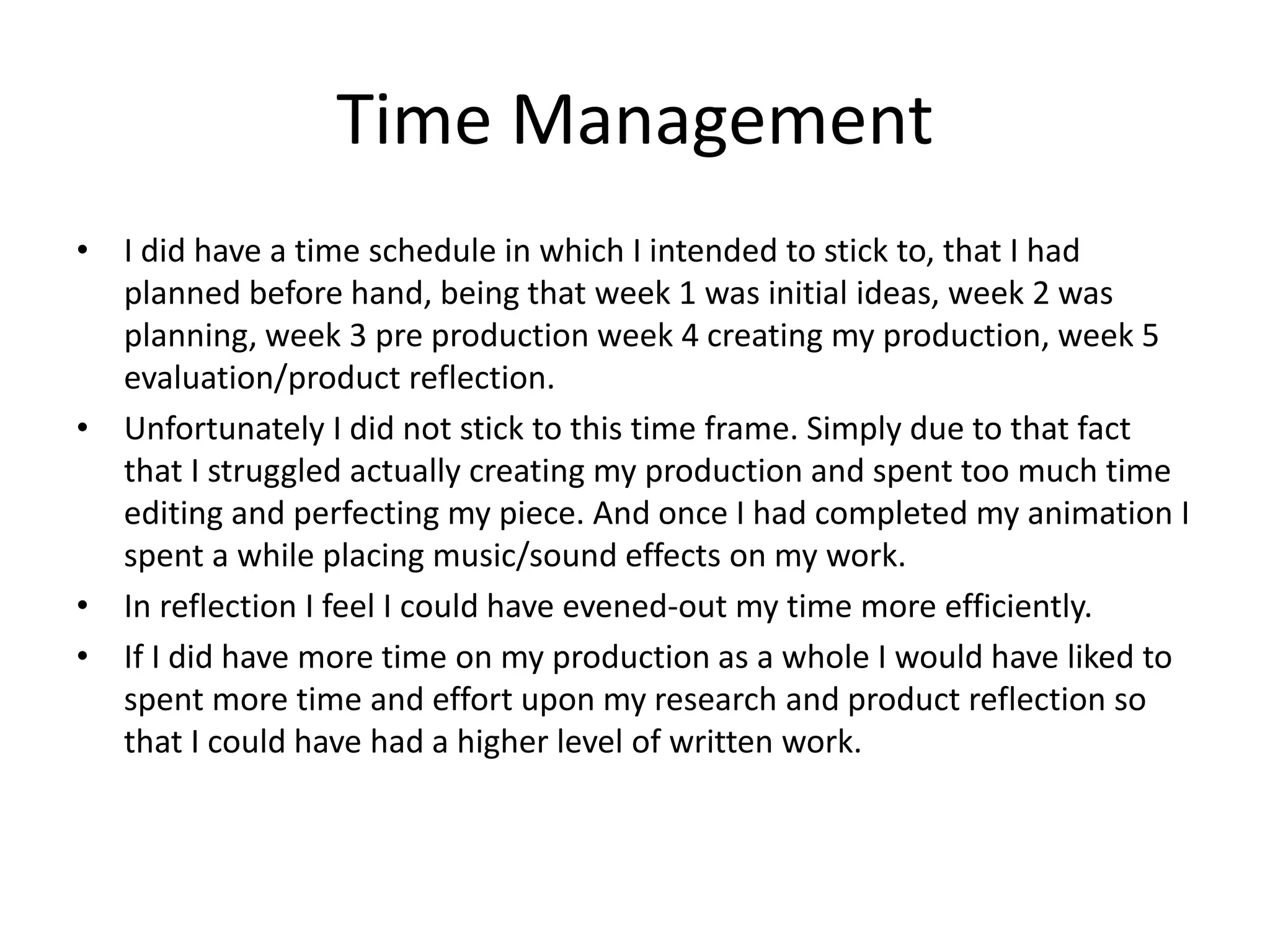Time Management
• I did have a time schedule in which I intended to stick to, that I had
planned before hand, being that week 1 was initial ideas, week 2 was
planning, week 3 pre production week 4 creating my production, week 5
evaluation/product reflection.
• Unfortunately I did not stick to this time frame. Simply due to that fact
that I struggled actually creating my production and spent too much time
editing and perfecting my piece. And once I had completed my animation I
spent a while placing music/sound effects on my work.
• In reflection I feel I could have evened-out my time more efficiently.
• If I did have more time on my production as a whole I would have liked to
spent more time and effort upon my research and product reflection so
that I could have had a higher level of written work.
 