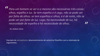 ”
“Para um homem se ver a si mesmo são necessárias três coisas:
olhos, espelho e luz. Se tem espelho e é cego, não se pode ver
por falta de olhos; se tem espelhos e olhos, e é de noite, não se
pode ver por falta de luz. Logo, há necessidade de luz, há
necessidade de espelho e há necessidade de olhos.
Pe. Antônio Vieira
Exemplo de conceptismo: desenvolvimento de raciocínio filosófico com a retomada de
argumentos.
 