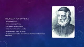 PADRE ANTONIO VIEIRA
Sermões e retórica;
Temas sociais e políticos;
Contra a escravidão indígena;
Temas mundanos: amor e paixão;
Metalinguagem, a arte de pregar;
Disseminação e recolha: elementos argumentativos retomados e
explicados.
 