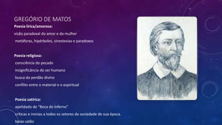 GREGÓRIO DE MATOS
Poesia lírica/amorosa:
visão paradoxal do amor e da mulher
metáforas, hipérboles, sinestesias e paradoxos
Poesia religiosa:
consciência do pecado
insignificância do ser humano
busca do perdão divino
conflito entre o material e o espiritual
Poesia satírica:
apelidado de “Boca do Inferno”
críticas e ironias a todos os setores da sociedade de sua época.
baixo calão
 