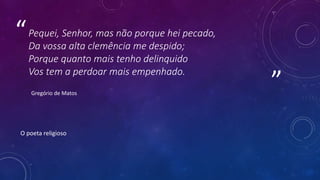 ”
“Pequei, Senhor, mas não porque hei pecado,
Da vossa alta clemência me despido;
Porque quanto mais tenho delinquido
Vos tem a perdoar mais empenhado.
Gregório de Matos
O poeta religioso
 
