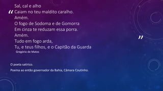 ”
“
Sal, cal e alho
Caiam no teu maldito caralho.
Amém.
O fogo de Sodoma e de Gomorra
Em cinza te reduzam essa porra.
Amém.
Tudo em fogo arda,
Tu, e teus filhos, e o Capitão da Guarda
Gregório de Matos
O poeta satírico.
Poema ao então governador da Bahia, Câmara Coutinho.
 