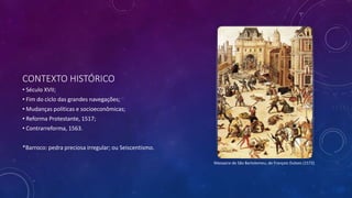 CONTEXTO HISTÓRICO
• Século XVII;
• Fim do ciclo das grandes navegações;
• Mudanças políticas e socioeconômicas;
• Reforma Protestante, 1517;
• Contrarreforma, 1563.
*Barroco: pedra preciosa irregular; ou Seiscentismo.
Massacre de São Bartolomeu, de François Dubois (1572)
 
