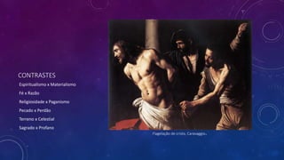 CONTRASTES
Espiritualismo x Materialismo
Fé x Razão
Religiosidade x Paganismo
Pecado x Perdão
Terreno x Celestial
Sagrado x Profano
Flagelação de cristo, Caravaggio.
 