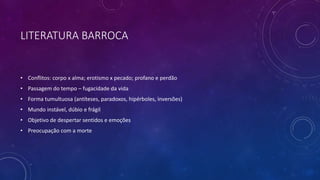 LITERATURA BARROCA
• Conflitos: corpo x alma; erotismo x pecado; profano e perdão
• Passagem do tempo – fugacidade da vida
• Forma tumultuosa (antíteses, paradoxos, hipérboles, inversões)
• Mundo instável, dúbio e frágil
• Objetivo de despertar sentidos e emoções
• Preocupação com a morte
 