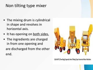 Non tilting type mixer
• The mixing drum is cylindrical
in shape and revolves in
horizontal axis.
• It has opening on both sides.
• The ingredients are charged
in from one opening and
are discharged from the other
end.
 