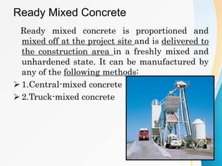 Ready Mixed Concrete
Ready mixed concrete is proportioned and
mixed off at the project site and is delivered to
the construction area in a freshly mixed and
unhardened state. It can be manufactured by
any of the following methods:
 1.Central-mixed concrete
 2.Truck-mixed concrete
 