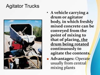 Agitator Trucks
• A vehicle carrying a
drum or agitator
body, in which freshly
mixed concrete can be
conveyed from the
point of mixing to
that of placing, the
drum being rotated
continuously to
agitate the contents.
 Advantages: Operate
usually from central
mixing plants
 