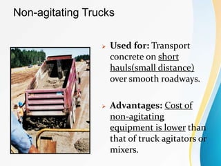 Non-agitating Trucks
 Used for: Transport
concrete on short
hauls(small distance)
over smooth roadways.
 Advantages: Cost of
non-agitating
equipment is lower than
that of truck agitators or
mixers.
 