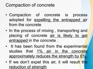 Compaction of concrete
• Compaction of concrete is process
adopted for expelling the entrapped air
from the concrete
• In the process of mixing , transporting and
placing of concrete air is likely to get
entrapped in the concrete .
• It has been found from the experimental
studies that 1% air in the concrete
approximately reduces the strength by 6%.
• If we don’t expel this air, it will result the
reduction of strength
 