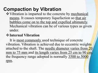 Compaction by Vibration
Vibration is imparted to the concrete by mechanical
means. It causes temporary liquefaction so that air
bubbles come on to the top and expelled ultimately.
Mechanical vibration can be of various types as given
under.
Internal Vibration
It is most commonly used technique of concrete
vibration. Vibration is achieved due to eccentric weights
attached to the shaft. The needle diameter varies from 20
mm to 75 mm and its length varies from 25 cm to 90 cm.
the frequency range adopted is normally 3500 to 5000
rpm.
 