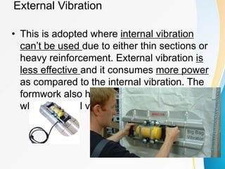 External Vibration
• This is adopted where internal vibration
can’t be used due to either thin sections or
heavy reinforcement. External vibration is
less effective and it consumes more power
as compared to the internal vibration. The
formwork also has to be made extra strong
when external vibration is used
 