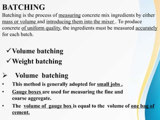 BATCHING
Batching is the process of measuring concrete mix ingredients by either
mass or volume and introducing them into the mixer . To produce
concrete of uniform quality, the ingredients must be measured accurately
for each batch.
Volume batching
Weight batching
 Volume batching
• This method is generally adopted for small jobs .
• Gauge boxes are used for measuring the fine and
coarse aggregate.
• The volume of gauge box is equal to the volume of one bag of
cement.
 