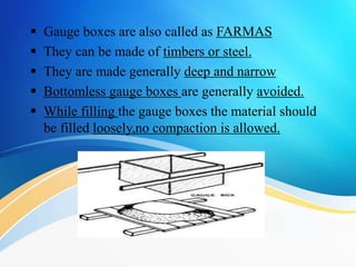  Gauge boxes are also called as FARMAS
 They can be made of timbers or steel.
 They are made generally deep and narrow
 Bottomless gauge boxes are generally avoided.
 While filling the gauge boxes the material should
be filled loosely,no compaction is allowed.
 