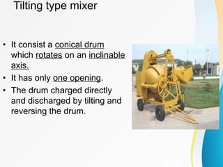 Tilting type mixer
• It consist a conical drum
which rotates on an inclinable
axis.
• It has only one opening.
• The drum charged directly
and discharged by tilting and
reversing the drum.
 