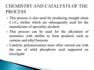  This process is also used for producing straight chain
C₇-C₉ olefins which are subsequently used for the
manufacture of speciality alcohols
 This process can be used for the alkylation of
aromatics with olefins to form products such as
cumene and ethyl benzene
 Catalytic polymerization most often carried out with
the use of solid phosphoric acid supported on
kieselguhr
 