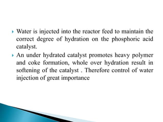  Water is injected into the reactor feed to maintain the
correct degree of hydration on the phosphoric acid
catalyst.
 An under hydrated catalyst promotes heavy polymer
and coke formation, whole over hydration result in
softening of the catalyst . Therefore control of water
injection of great importance
 