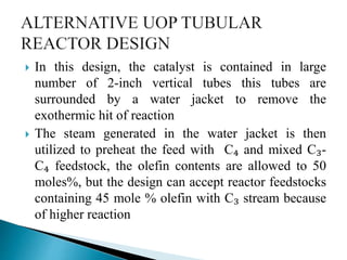  In this design, the catalyst is contained in large
number of 2-inch vertical tubes this tubes are
surrounded by a water jacket to remove the
exothermic hit of reaction
 The steam generated in the water jacket is then
utilized to preheat the feed with C₄ and mixed C₃-
C₄ feedstock, the olefin contents are allowed to 50
moles%, but the design can accept reactor feedstocks
containing 45 mole % olefin with C₃ stream because
of higher reaction
 
