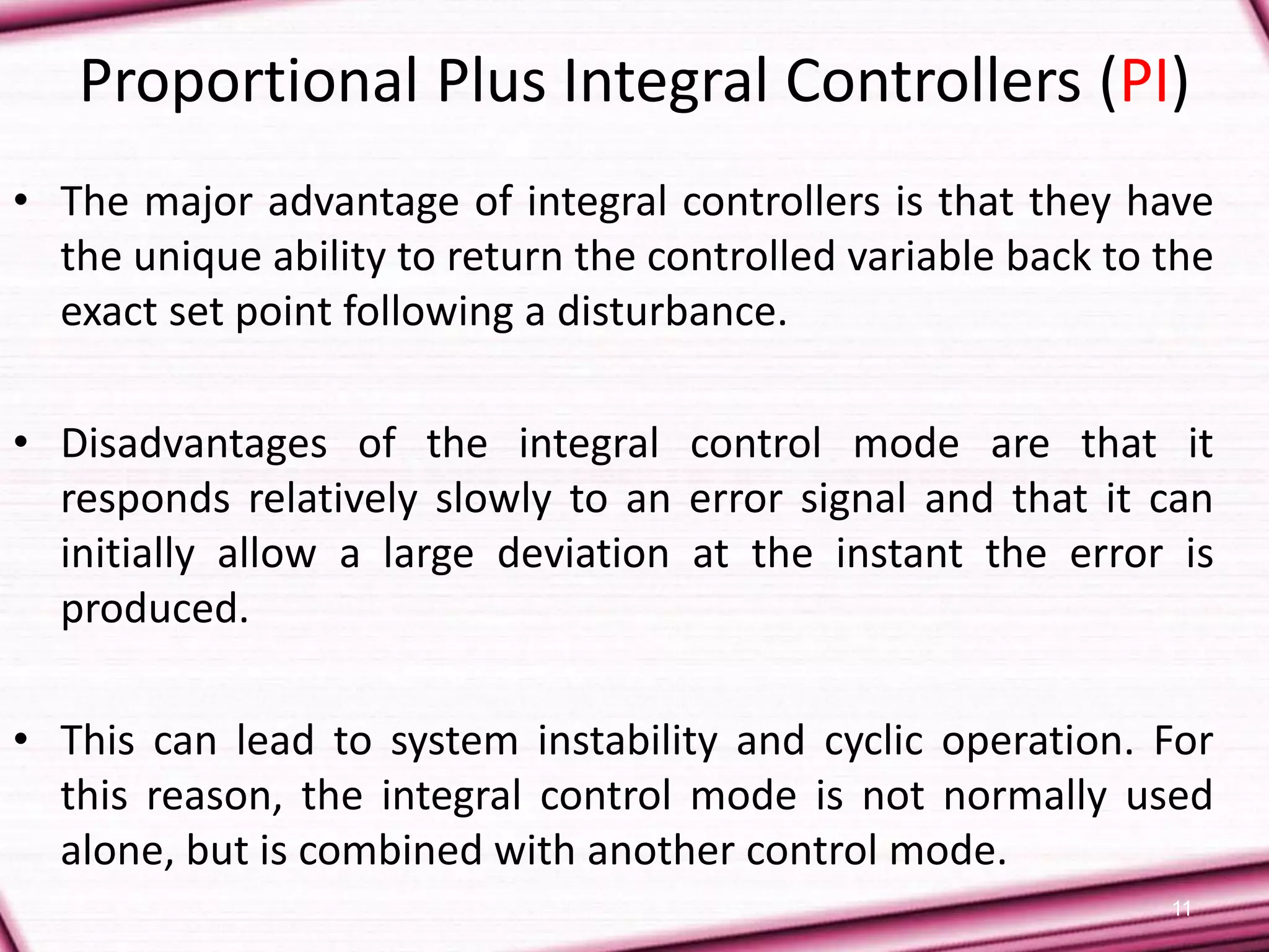 11
Proportional Plus Integral Controllers (PI)
• The major advantage of integral controllers is that they have
the unique ability to return the controlled variable back to the
exact set point following a disturbance.
• Disadvantages of the integral control mode are that it
responds relatively slowly to an error signal and that it can
initially allow a large deviation at the instant the error is
produced.
• This can lead to system instability and cyclic operation. For
this reason, the integral control mode is not normally used
alone, but is combined with another control mode.
 