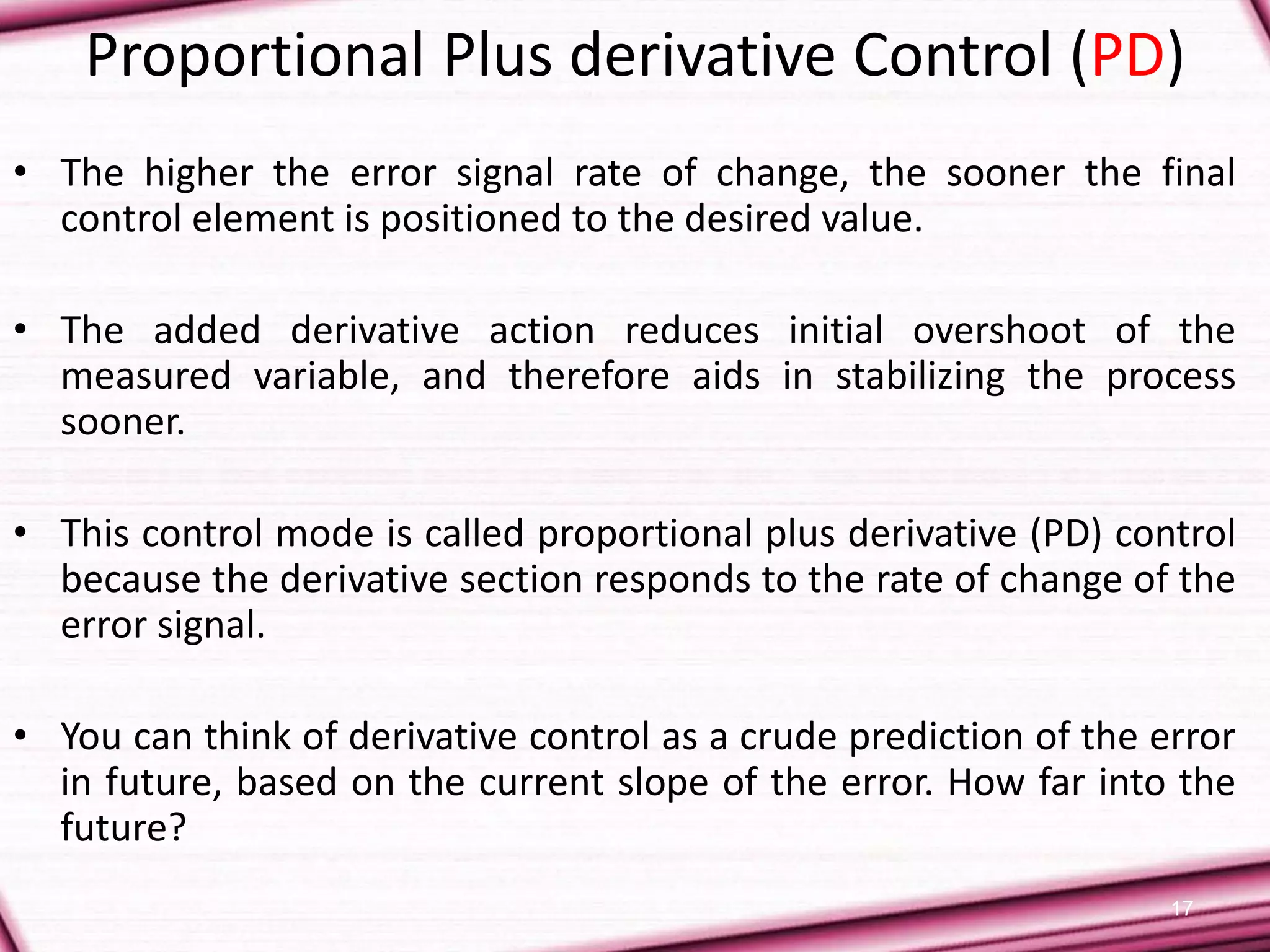 17
Proportional Plus derivative Control (PD)
• The higher the error signal rate of change, the sooner the final
control element is positioned to the desired value.
• The added derivative action reduces initial overshoot of the
measured variable, and therefore aids in stabilizing the process
sooner.
• This control mode is called proportional plus derivative (PD) control
because the derivative section responds to the rate of change of the
error signal.
• You can think of derivative control as a crude prediction of the error
in future, based on the current slope of the error. How far into the
future?
 