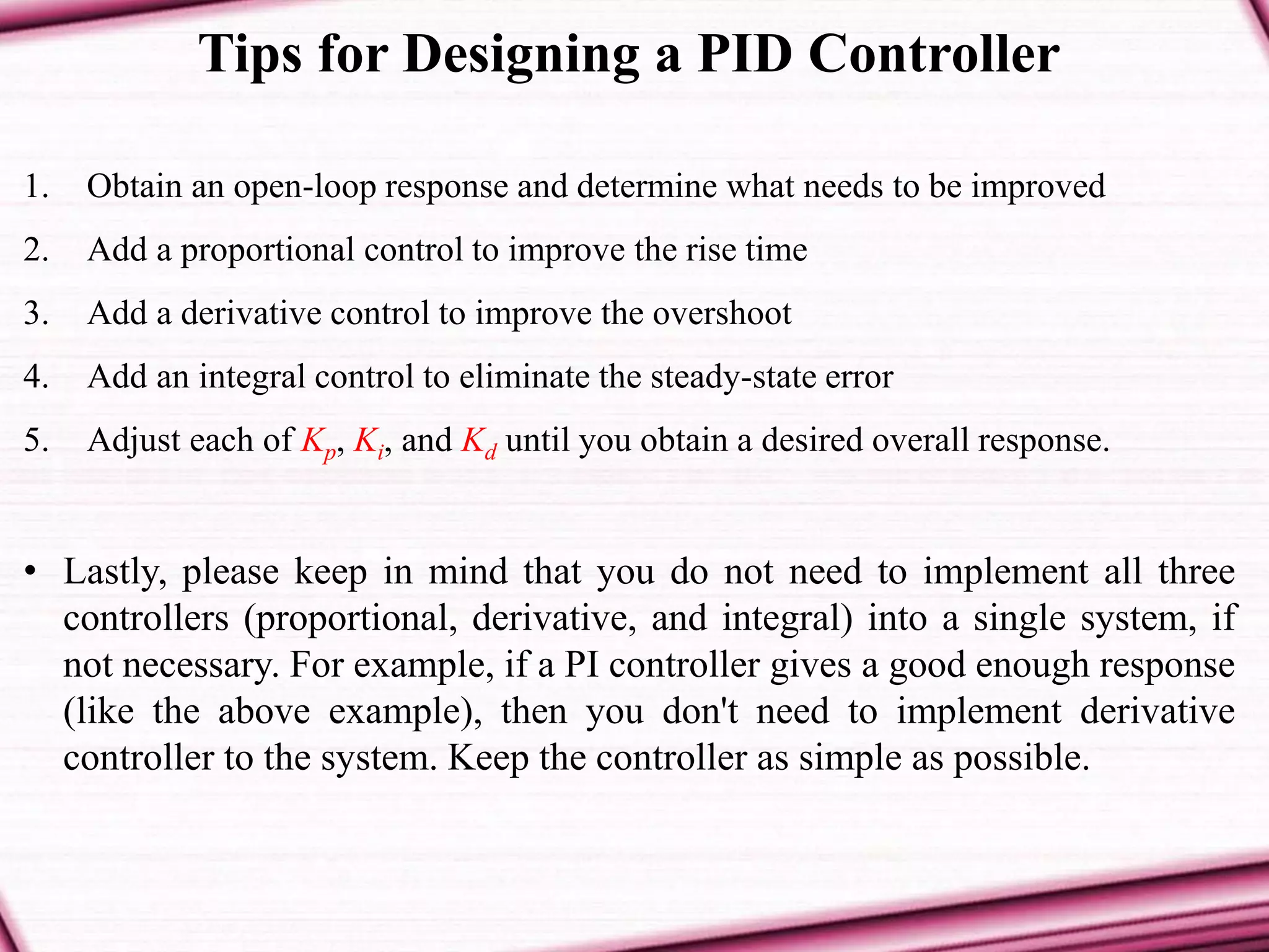 Tips for Designing a PID Controller
1. Obtain an open-loop response and determine what needs to be improved
2. Add a proportional control to improve the rise time
3. Add a derivative control to improve the overshoot
4. Add an integral control to eliminate the steady-state error
5. Adjust each of Kp, Ki, and Kd until you obtain a desired overall response.
• Lastly, please keep in mind that you do not need to implement all three
controllers (proportional, derivative, and integral) into a single system, if
not necessary. For example, if a PI controller gives a good enough response
(like the above example), then you don't need to implement derivative
controller to the system. Keep the controller as simple as possible.
 