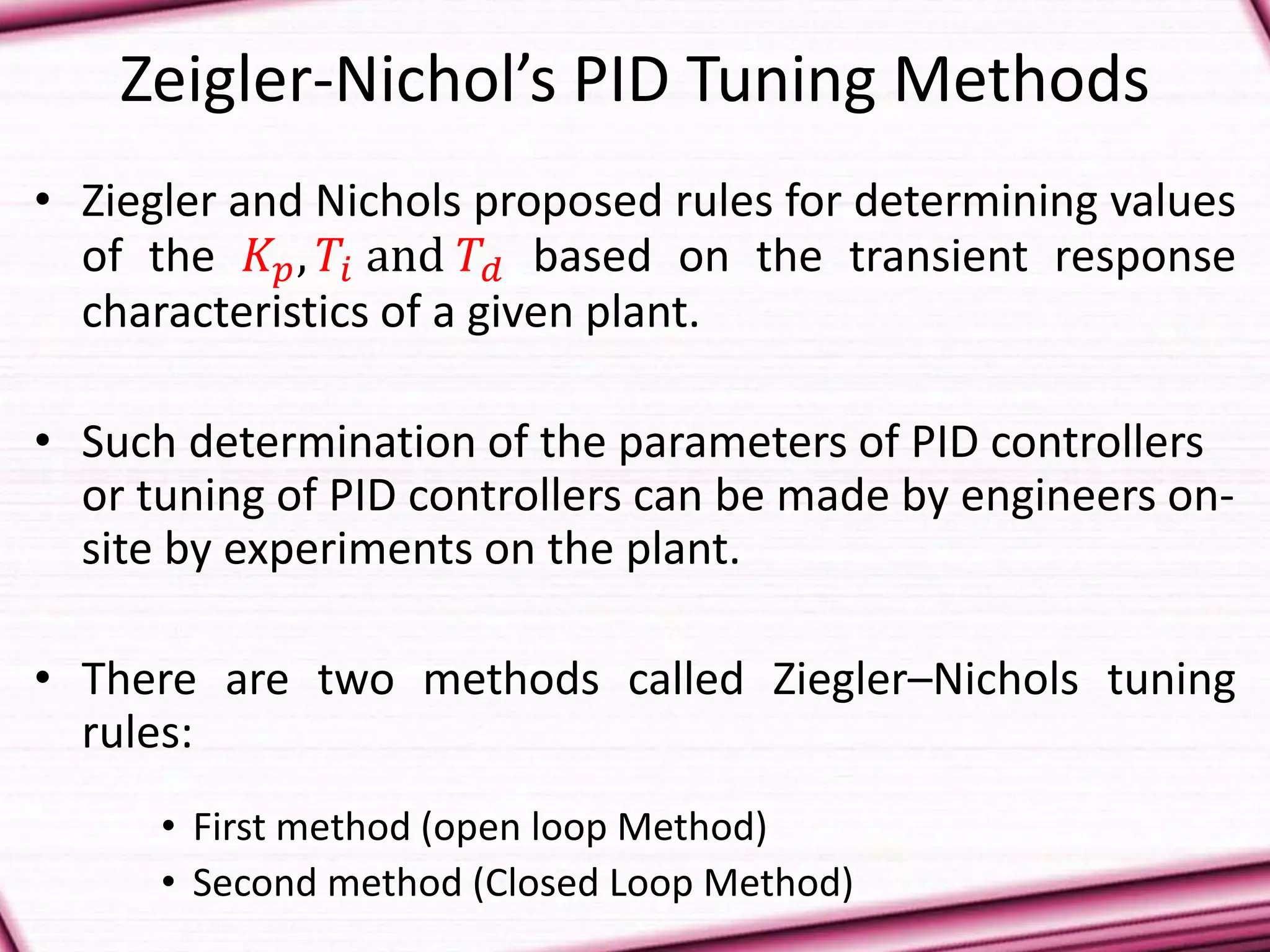 Zeigler-Nichol’s PID Tuning Methods
• Ziegler and Nichols proposed rules for determining values
of the 𝐾 𝑝, 𝑇𝑖 and 𝑇𝑑 based on the transient response
characteristics of a given plant.
• Such determination of the parameters of PID controllers
or tuning of PID controllers can be made by engineers on-
site by experiments on the plant.
• There are two methods called Ziegler–Nichols tuning
rules:
• First method (open loop Method)
• Second method (Closed Loop Method)
 