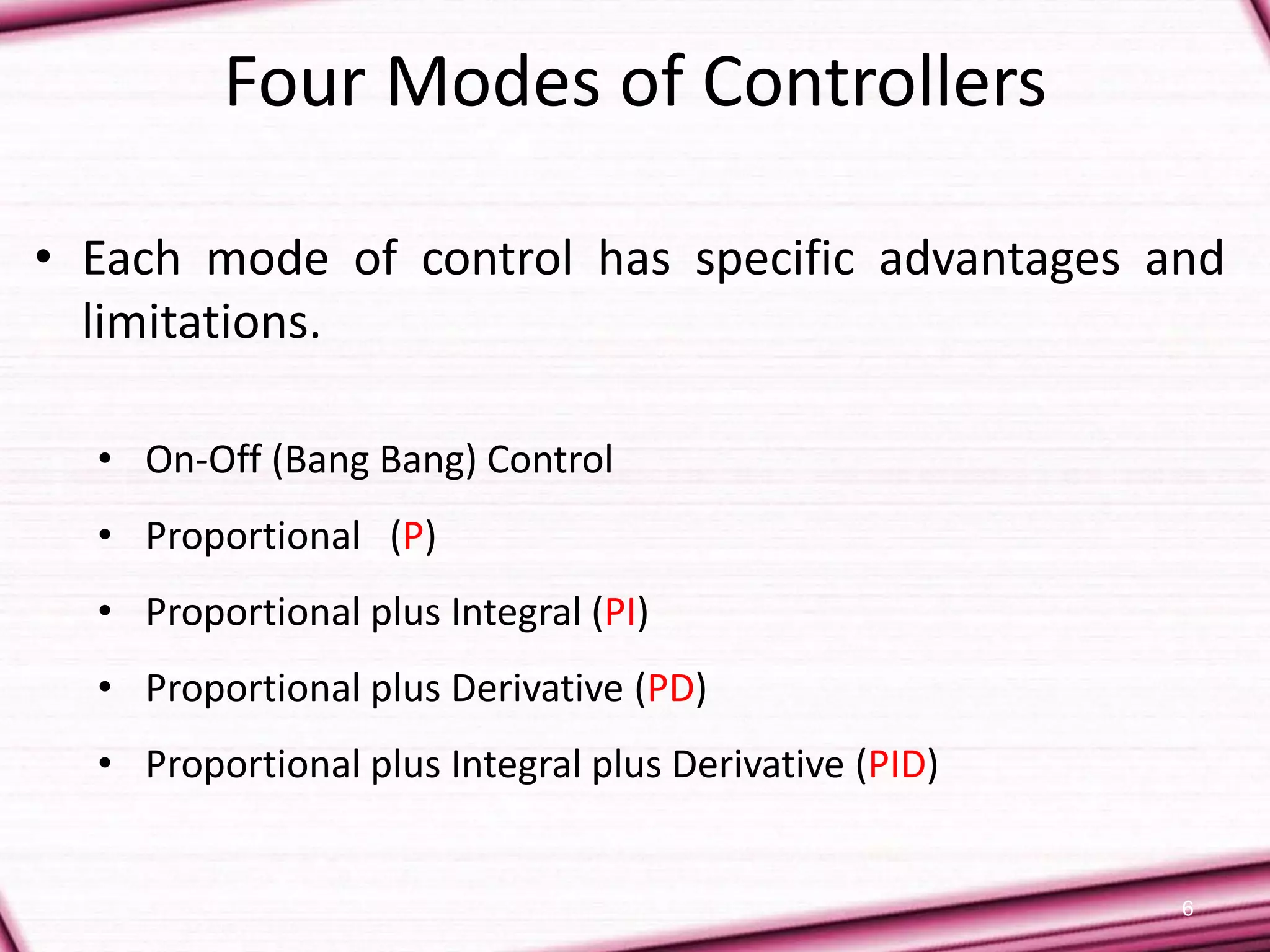 6
Four Modes of Controllers
• Each mode of control has specific advantages and
limitations.
• On-Off (Bang Bang) Control
• Proportional (P)
• Proportional plus Integral (PI)
• Proportional plus Derivative (PD)
• Proportional plus Integral plus Derivative (PID)
 
