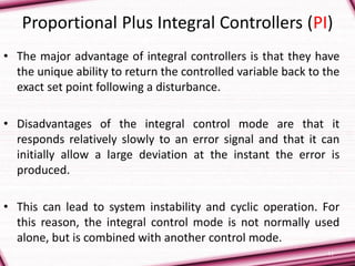 11
Proportional Plus Integral Controllers (PI)
• The major advantage of integral controllers is that they have
the unique ability to return the controlled variable back to the
exact set point following a disturbance.
• Disadvantages of the integral control mode are that it
responds relatively slowly to an error signal and that it can
initially allow a large deviation at the instant the error is
produced.
• This can lead to system instability and cyclic operation. For
this reason, the integral control mode is not normally used
alone, but is combined with another control mode.
 