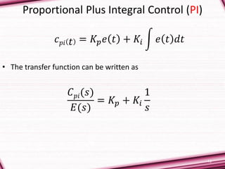 13
Proportional Plus Integral Control (PI)
• The transfer function can be written as
𝐶 𝑝𝑖(𝑠)
𝐸(𝑠)
= 𝐾𝑝 + 𝐾𝑖
1
𝑠
𝑐 𝑝𝑖 𝑡 = 𝐾𝑝 𝑒 𝑡 + 𝐾𝑖 𝑒 𝑡 𝑑𝑡
 