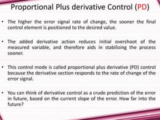 17
Proportional Plus derivative Control (PD)
• The higher the error signal rate of change, the sooner the final
control element is positioned to the desired value.
• The added derivative action reduces initial overshoot of the
measured variable, and therefore aids in stabilizing the process
sooner.
• This control mode is called proportional plus derivative (PD) control
because the derivative section responds to the rate of change of the
error signal.
• You can think of derivative control as a crude prediction of the error
in future, based on the current slope of the error. How far into the
future?
 
